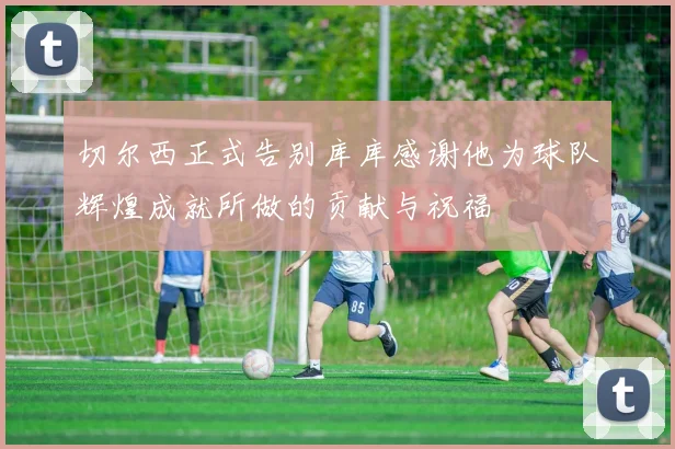 切尔西正式告别库库感谢他为球队辉煌成就所做的贡献与祝福