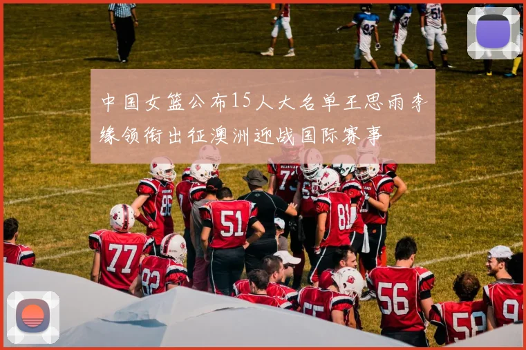 中国女篮公布15人大名单王思雨李缘领衔出征澳洲迎战国际赛事