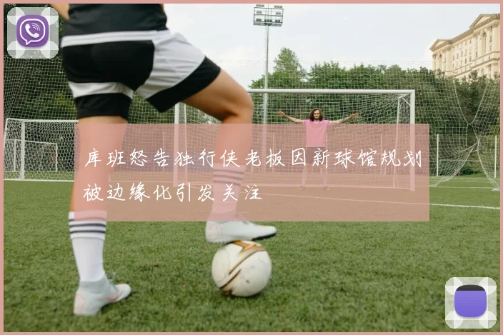 库班怒告独行侠老板因新球馆规划被边缘化引发关注