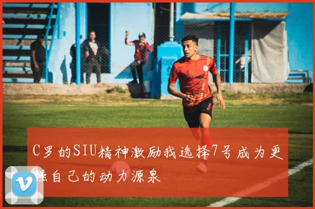 C罗的SIU精神激励我选择7号成为更强自己的动力源泉
