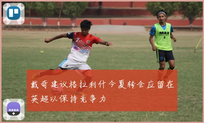 戴奇建议格拉利什今夏转会应留在英超以保持竞争力
