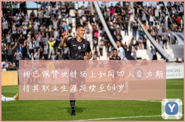姆巴佩赞坎特场上如同四人合力期待其职业生涯延续至64岁