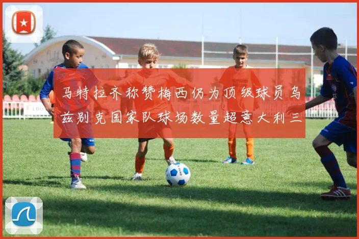 马特拉齐称赞梅西仍为顶级球员乌兹别克国家队球场数量超意大利三倍