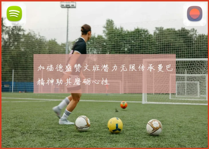 加福德盛赞文班潜力无限传承曼巴精神助其磨砺心性
