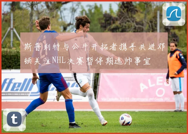 斯普利特与公牛开拓者携手共进邓顿关注NHL决赛暂停期选帅事宜