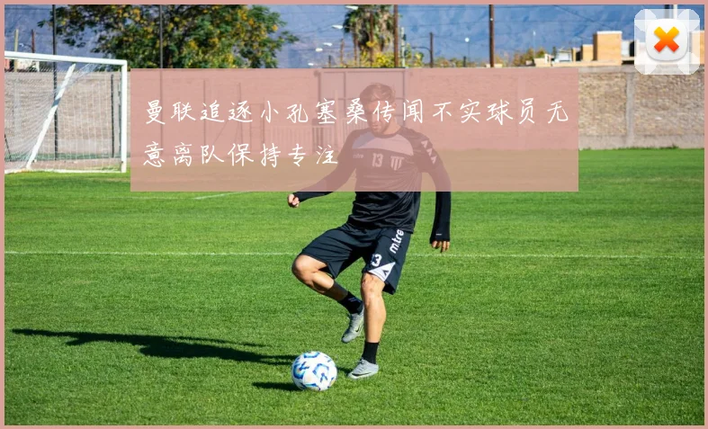 曼联追逐小孔塞桑传闻不实球员无意离队保持专注