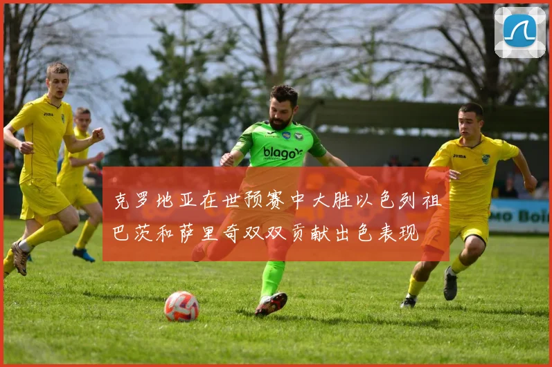 克罗地亚在世预赛中大胜以色列祖巴茨和萨里奇双双贡献出色表现